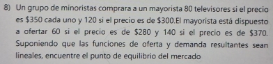 Un grupo de minoristas comprara a un mayorista 80 televisores si el precio 
es $350 cada uno y 120 si el precio es de $300.El mayorista está dispuesto 
a ofertar 60 si el precio es de $280 y 140 si el precio es de $370. 
Suponiendo que las funciones de oferta y demanda resultantes sean 
lineales, encuentre el punto de equilibrio del mercado