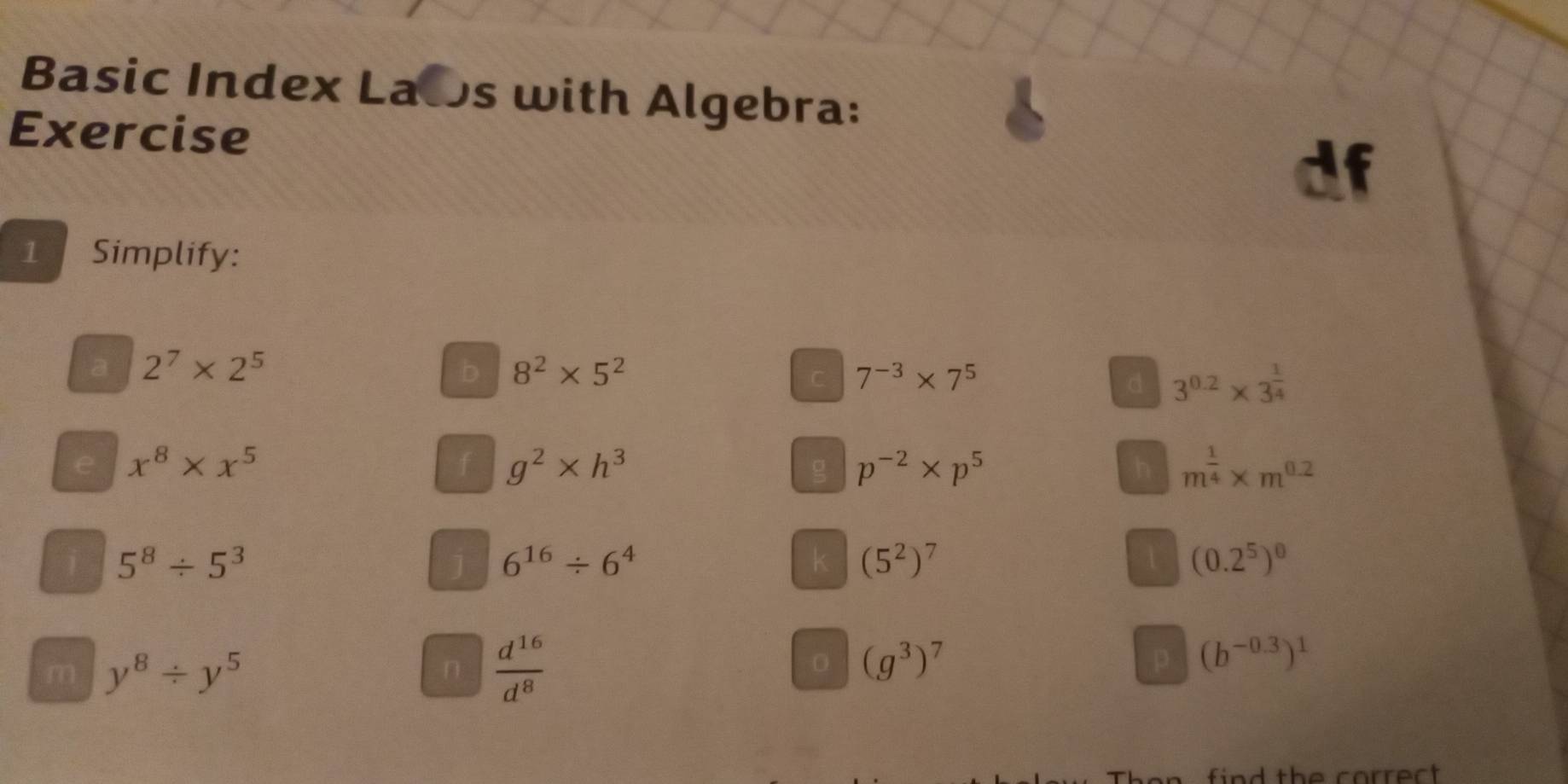 Basic Index Laos with Algebra: 
Exercise 
1 Simplify: 
a 2^7* 2^5
b 8^2* 5^2
C 7^(-3)* 7^5
d 3^(0.2)* 3^(frac 1)4
e x^8* x^5
f g^2* h^3
g p^(-2)* p^5
h m^(frac 1)4* m^(0.2)
5^8/ 5^3
J 6^(16)/ 6^4
k (5^2)^7
1 (0.2^5)^0
m y^8/ y^5
n  d^(16)/d^8 
0 (g^3)^7
p (b^(-0.3))^1
find the correct