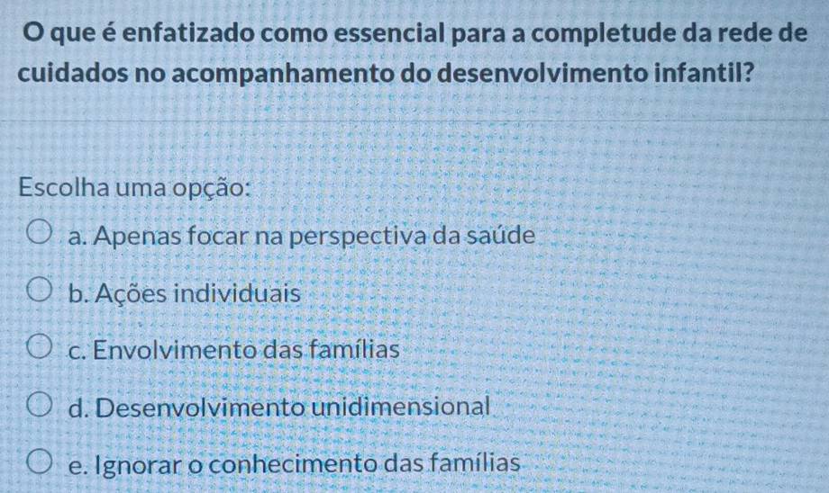 que é enfatizado como essencial para a completude da rede de
cuidados no acompanhamento do desenvolvimento infantil?
Escolha uma opção:
a. Apenas focar na perspectiva da saúde
b. Ações individuais
c. Envolvimento das famílias
d. Desenvolvimento unidimensional
e. Ignorar o conhecimento das famílias