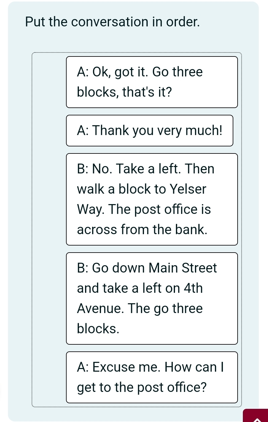 Put the conversation in order. 
A: Ok, got it. Go three 
blocks, that's it? 
A: Thank you very much! 
B: No. Take a left. Then 
walk a block to Yelser 
Way. The post office is 
across from the bank. 
B: Go down Main Street 
and take a left on 4th
Avenue. The go three 
blocks. 
A: Excuse me. How can I 
get to the post office?