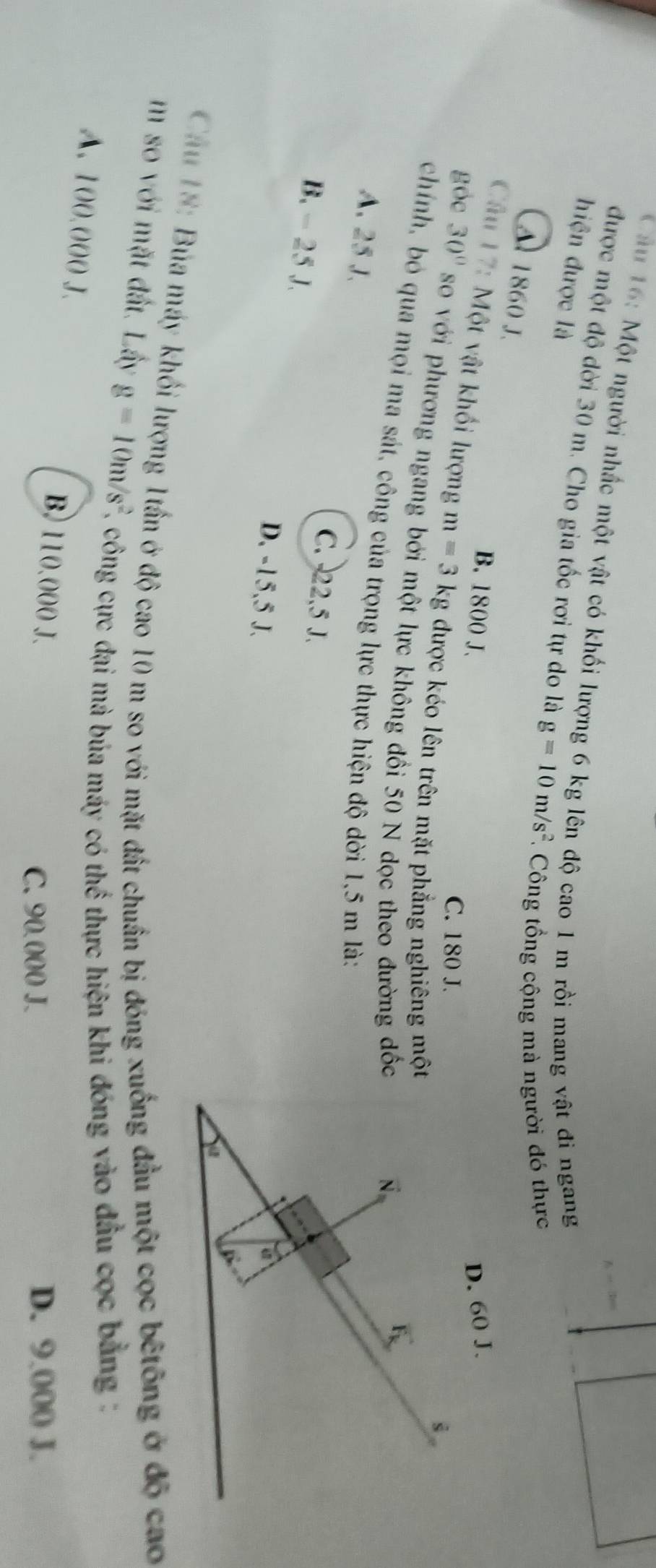 Một người nhấc một vật có khối lượng 6 kg lên độ cao 1 m rồi mang vật đi ngang
hiện được là
được một độ dời 30 m. Cho gia tốc rơi tự do là g=10m/s^2 * Công tổng cộng mà người đó thực
Al 1860 J.
B. 1800 J. 
Câu 17: Một vật khối lượng m=3kg; được kéo lên trên mặt phẳng nghiêng mộ
C. 180 J.
góc 30° so với phương ngang bởi một lực không đối 50 N dọc theo đường đố
chính, bỏ qua mọi ma sát, công của trọng lực thực hiện độ dời 1,5 m là:
A. 25 J.
C. 22,5 J.
B. - 25 J.
D. -15,5 J.
Chu 18: Bủa máy khối lượng 1tần ở độ cao 10 m so với mặt đất chuẩn bị đóng xuống đầu một cọc bêtông ở độ cao
m so với mặt đất. Lây g=10m/s^2 E, công cực đại mà bủa máy có thể thực hiện khi đóng vào đầu cọc bằng:
A. 100.000 J. B. 110.000 J.
C. 90.000 J. D. 9.000 J.