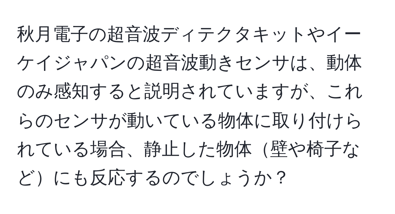 秋月電子の超音波ディテクタキットやイーケイジャパンの超音波動きセンサは、動体のみ感知すると説明されていますが、これらのセンサが動いている物体に取り付けられている場合、静止した物体壁や椅子などにも反応するのでしょうか？