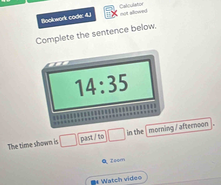 Calculator 
Bookwork code: 4J not allowed 
Complete the sentence below. 
14:35 
The time shown is past / to in the morning / afternoon
x_7-157
Zoom 
Watch video