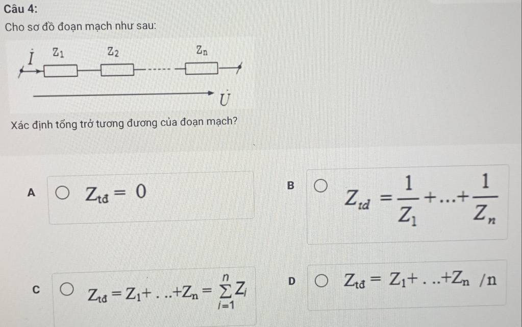 Cho sơ đồ đoạn mạch như sau:
Xác định tổng trở tương đương của đoạn mạch?
A Z_td=0
B Z_td=frac 1Z_1+...+frac 1Z_n
C Z_td=Z_1+...+Z_n=sumlimits _(i=1)^nZ_i D Z_td=Z_1+...+Z_n/n