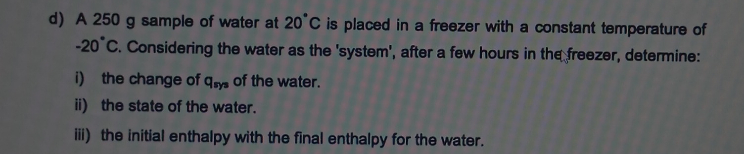 A 250 g sample of water at 20°C is placed in a freezer with a constant temperature of
-20°C. Considering the water as the 'system', after a few hours in the freezer, determine: 
i) the change of q_sys of the water. 
ii) the state of the water. 
iii) the initial enthalpy with the final enthalpy for the water.