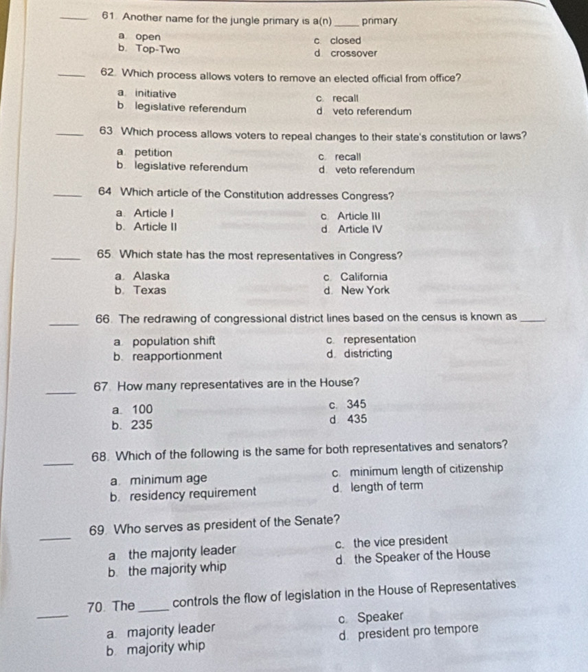 Another name for the jungle primary is a(n) _primary
a open c closed
b. Top-Two d crossover
_62. Which process allows voters to remove an elected official from office?
a initiative c recall
b legislative referendum d veto referendum
_63 Which process allows voters to repeal changes to their state's constitution or laws?
a petition c recall
b legislative referendum dveto referendum
_64 Which article of the Constitution addresses Congress?
a. Article I c Article III
b. Article II d Article IV
_65 Which state has the most representatives in Congress?
a Alaska c California
b Texas d New York
_
66. The redrawing of congressional district lines based on the census is known as_
a population shift c representation
b reapportionment d districting
_
67 How many representatives are in the House?
a 100 c. 345
b. 235 d 435
_
68. Which of the following is the same for both representatives and senators?
a minimum age c.minimum length of citizenship
b. residency requirement d. length of term
_
69 Who serves as president of the Senate?
a the majority leader c.the vice president
b the majority whip d the Speaker of the House
_
70. The_ controls the flow of legislation in the House of Representatives
a majority leader c Speaker
b majority whip d president pro tempore