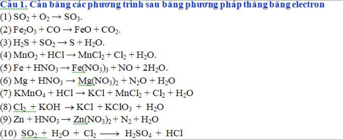 Cầu 1. Cần băng các phương trình sau băng phương pháp thăng băng electron 
(1) SO_2+O_2to SO_3. 
(2) Fe_2O_3+COto FeO+CO_2. 
(3) H_2S+SO_2to S+H_2O. 
(4) MnO_2+HClto MnCl_2+Cl_2+H_2O. 
(5) Fe+HNO_3to Fe(NO_3)_3+NO+2H_2O. 
(6) Mg+HNO_3to Mg(NO_3)_2+N_2O+H_2O
(7) KMnO_4+HClto KCl+MnCl_2+Cl_2+H_2O
(8) Cl_2+KOHto KCl+KClO_3+H_2O
(9) Zn+HNO_3to Zn(NO_3)_2+N_2+H_2O
(10) SO_2+H_2O+Cl_2to H_2SO_4+HCl