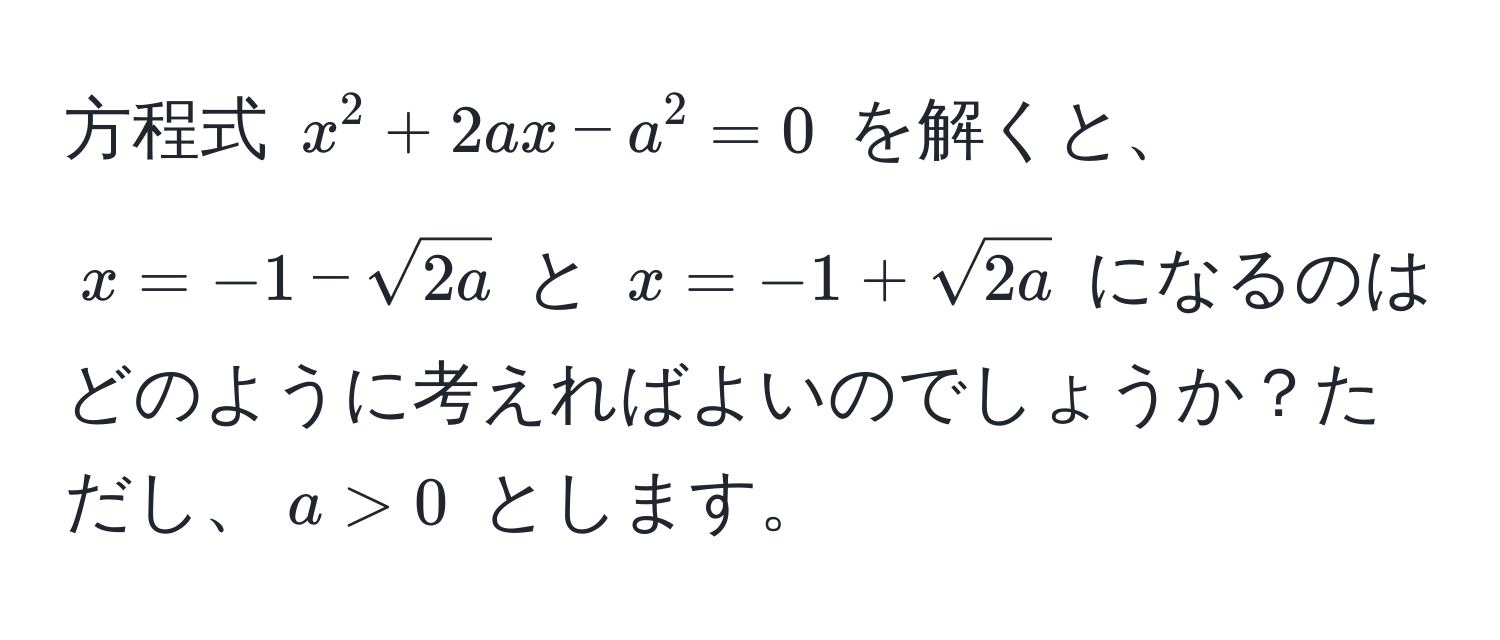 方程式 (x^(2 + 2ax - a^2 = 0) を解くと、(x = -1 - sqrt(2a)) と (x = -1 + sqrt2a)) になるのはどのように考えればよいのでしょうか？ただし、(a > 0) とします。