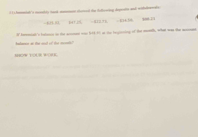 11)Jeremiah’s monthly bank statement showed the following deposits and withdrawals:
-$25.32, $47.25, −$22.73, -$34.50, $88.21
If Jeremiah's balance in the account was $48.91 at the beginning of the month, what was the account 
balance at the end of the month? 
SHOW YOUR WORK.