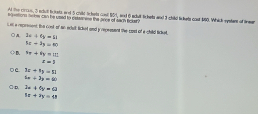 At the circus, 3 adult lickets and 5 child tickets cost $51, and 6 adult tickets and 3 child tickets cost $60. Which system of linear
equations below can be used to determine the price of each ticket?
Let x represent the cost of an adult ticket and y represent the cost of a child ticket.
A. 3x+6y=51
5x+3y=60
B. 9x+8y=111
x=9
C. 3x+5y=51
6x+3y=60
D. 3x+6y=63
5x+3y=48