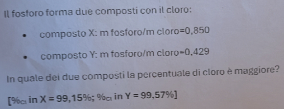 Il fosforo forma due composti con il cloro: 
composto X : m fosforo/m cloro =0,850
composto Y : m fosforo/m cloro =0,429
In quale dei due composti la percentuale di cloro è maggiore?
[% _ciinX=99,15%; % _ci% _ci in Y=99,57% ]