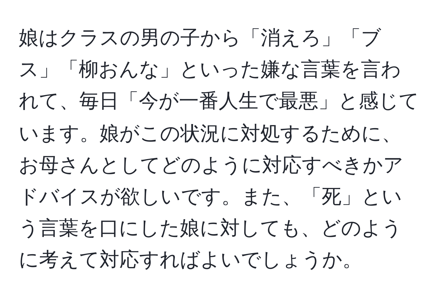 娘はクラスの男の子から「消えろ」「ブス」「柳おんな」といった嫌な言葉を言われて、毎日「今が一番人生で最悪」と感じています。娘がこの状況に対処するために、お母さんとしてどのように対応すべきかアドバイスが欲しいです。また、「死」という言葉を口にした娘に対しても、どのように考えて対応すればよいでしょうか。