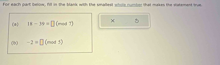 For each part below, fill in the blank with the smallest whole number that makes the statement true. 
(a) 18-39equiv □ (mod 7) 
× 
(b) -2equiv □ (mod 5)