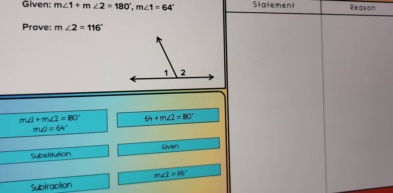 Given: m∠ 1+m∠ 2=180°, m∠ 1=64° Statement Reason 
Prove: m∠ 2=116°
m∠ 1+m∠ 2=180°
64+m∠ 2=180°
m∠ I=64°
Given 
Substitution
m∠ 2=116°
Subtraction