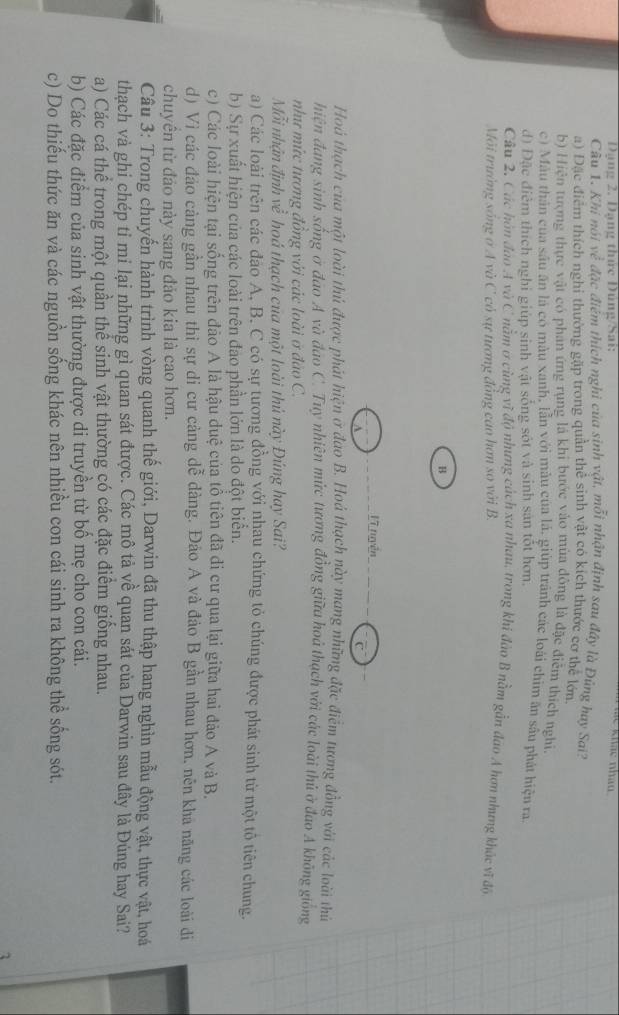 Đạng 2. Dạng thức Đúng/Sai:
khảo nhảo 
Cầu 1. Khí nói về đặc điểm thích nghi của sinh vật, mỗi nhận định sau đây là Đũng hay Sai?
a) Đặc điểm thích nghi thường gặp trong quần thể sinh vật có kích thước cơ thể lớn
b) Hiện tượng thực vật có phản ứng rụng là khi bước vào mùa đồng là đặc điễm thích nghĩ.
c) Màu thân của sâu ăn là có màu xanh, lẫn với màu của lá, giúp tránh các loài chim ăn sầu phát hiện ra.
d) Đặc điểm thích nghi giúp sinh vật sống sốt và sinh sản tốt hơn.
Câu 2. Các hòn đảo A và C nằm ở cùng vì độ nhưng cách xa nhau, trong khi đảo B nằm gần đao A hơn nhưng khác vĩ đô
Môi trường sông ở A và C có sự tương đồng cao hơn so với B.
B
Vĩ tuyện
Hoá thạch của một loài thủ được phát hiện ở đao B. Hoá thạch này mang những đặc điểm tương đồng với các loài thủ
hiện đang sinh sống ở đao A và đao C. Tuy nhiên mức tương đồng giữa hoá thạch với các loài thủ ở đao A không giống
như mức tương đồng với các loài ở đảo C.
Mỗi nhận định về hoá thạch của một loài thủ này Đúng hay Sai?
a) Các loài trên các đảo A, B. C có sự tương đồng với nhau chứng tỏ chúng được phát sinh từ một tổ tiên chung.
b) Sự xuất hiện của các loài trên đao phần lớn là do đột biển.
c) Các loài hiện tại sống trên đảo A là hậu duệ của tổ tiên đã đi cư qua lại giữa hai đảo A và B.
d) Vì các đảo càng gần nhau thì sự di cư cảng dễ dàng. Đáo A và đảo B gần nhau hơn, nên kha năng các loài di
chuyên từ đảo này sang đảo kia là cao hơn.
Câu 3: Trong chuyến hành trình vòng quanh thế giới, Darwin đã thu thập hang nghìn mẫu động vật, thực vật, hoá
thạch và ghi chép tỉ mi lại những gì quan sát được. Các mô tả về quan sát của Darwin sau đây là Đúng hay Sai?
a) Các cá thể trong một quần thể sinh vật thường có các đặc điểm giống nhau.
b) Các đặc điểm của sinh vật thường được di truyền từ bố mẹ cho con cái.
c) Do thiếu thức ăn và các nguồn sống khác nên nhiều con cái sinh ra không thể sống sót.
1