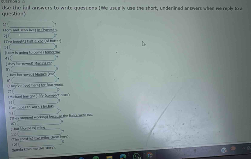 Use the full answers to write questions (We usually use the short, underlined answers when we reply to a 
question) 
1) x_1/2 □° ? 
(Tom and Jean live) in Plymouth. 
2) , 
)? 
(I've bought) half a kilo (of butter). 
3) ∴ △ ADC=90° ? 
(Lucy is going to come) tomorrow. 
4) sqrt(x_0)+x_1 ? 
(They borrowed) Maria's car 
5) 
)? 
(They borrowed) Maria's (car). 
6) 
? 
(They've lived here) for four years. 
7)
∴ △ ADC ? 
(Michael has got ) fify (compact discs) 
8)
1/2
(Pam goes to work ) by bus. 
9) 
(They stopped working) because the lights went out. 
2 
10) 
(That bicycle is) mine. 
? 
11) □°
(The coast is) five miles (from here). 
12) (18+)(1-i)(1-i) ? 
Wanda (told me this story).