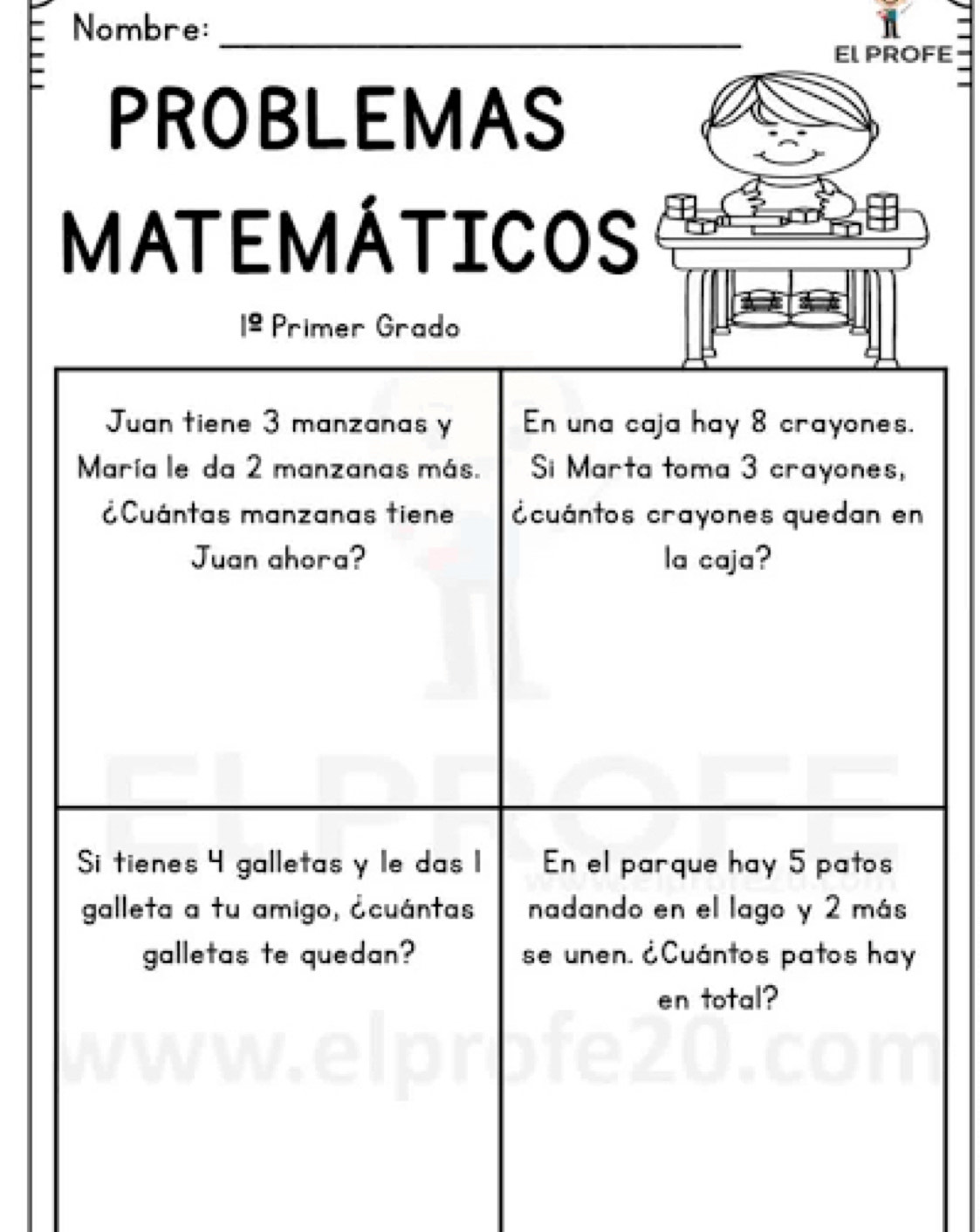 Nombre: 
_ 
EL PROFE 
PROBLEMAS 
MATEMÁTICOS 
Primer Grado 
Juan tiene 3 manzanas y En una caja hay 8 crayones. 
María le da 2 manzanas más. i Marta toma 3 crayones, 
Cuántas manzanas tiene cuántos crayones quedan en 
Juan ahora? la caja? 
Si tienes 4 galletas y le das 1 En el parque hay 5 patos 
galleta a tu amigo, ¿cuántas nadando en el lago y 2 más 
galletas te quedan? se unen. ¿Cuántos patos hay 
en total?