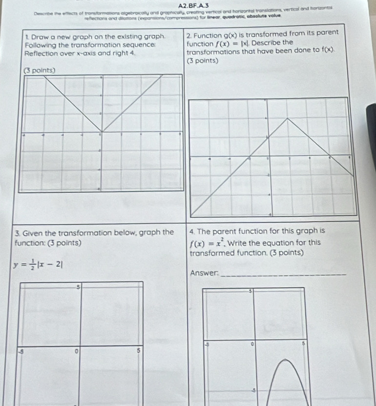 A2.BF.A.3 
Describe the effects of transformations algebroically and graphically, creating vertical and horizorital translations, vertical and horizantal 
reflections and dilations (expansions/compressions) for linear, quadratic, absolute value 
1. Draw a new graph on the existing graph. 2. Function g x is transformed from its parent . 
Following the transformation sequence: function f(x)=|x|. Describe the 
Reflection over x-axis and right 4. transformations that have been done to f(x). 
(3 points) 
(3 points) 
 
4 
1 
3. Given the transformation below, graph the 4. The parent function for this graph is 
function: (3 points) f(x)=x^2 , Write the equation for this 
transformed function. (3 points)
y= 1/2 |x-2|
Answer_