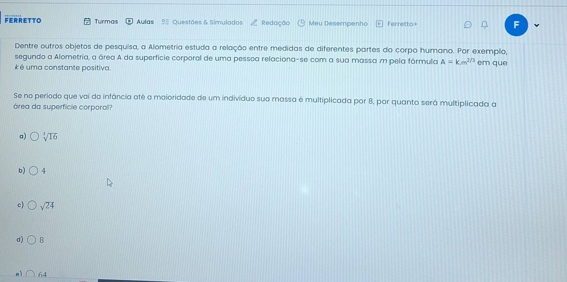 FERRETTO Turmas Aulas 9 Questões & Simulados Redação Meu Desempenho Ferretto+ F
Dentre outros objetos de pesquisa, a Alometria estuda a relação entre medidas de diferentes partes do corpo humano. Por exemplo,
segundo a Alometria, a área A da superfície corporal de uma pessoa relaciona-se com a sua massa m pela fórmula A=k.m^(2/3) em que
k é uma constante positiva.
Se no período que vai da infância até a maioridade de um indivíduo sua massa é multiplicada por 8, por quanto será multiplicada a
área da superfície corporal?
a) sqrt[3](16)
b) 4
c) sqrt(24)
d) 8
e) 64