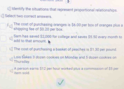 Identify the situations that represent proportional relationships.
Select two correct answers.
ς The cost of purchasing oranges is $6.00 per box of oranges plus a
shipping fee of $0.20 per box.
Sam has saved $2,000 for college and saves $5.50 every month to
add to that amount.
The cost of purchasing a basket of peaches is $1.30 per pound.
Lois bakes 3 dozen cookies on Monday and 5 dozen cookies on
Thursday
A person earns $12 per hour worked plus a commission of $5 per
item sold.