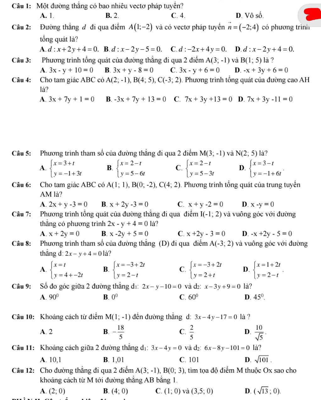 Một đường thắng có bao nhiêu vectơ pháp tuyển?
A. 1. B. 2. C. 4. D. Vô số.
Câu 2: Đường thắng đ đi qua điểm A(1;-2) và có vectơ pháp tuyển vector n=(-2;4) có phương trình
tổng quát là?
A. d:x+2y+4=0. B. d:x-2y-5=0 C.d : -2x+4y=0. D. d:x-2y+4=0.
Câu 3: Phương trình tổng quát của đường thẳng đi qua 2 điểm A(3;-1) và B(1;5) là ?
A. 3x-y+10=0 B. 3x+y-8=0 C. 3x-y+6=0 D. -x+3y+6=0
Câu 4: Cho tam giác ABC có A(2;-1),B(4;5),C(-3;2). Phương trình tổng quát của đường cao AH
là?
A. 3x+7y+1=0 B. -3x+7y+13=0 C. 7x+3y+13=0 D. 7x+3y-11=0
Câu 5: Phương trình tham số của đường thẳng đi qua 2 điểm M(3;-1) và N(2;5) là?
A. beginarrayl x=3+t y=-1+3tendarray. B. beginarrayl x=2-t y=5-6tendarray. C. beginarrayl x=2-t y=5-3tendarray. D. beginarrayl x=3-t y=-1+6tendarray. .
Câu 6: Cho tam giác ABC có A(1;1),B(0;-2),C(4;2). Phương trình tổng quát của trung tuyến
AM là?
A. 2x+y-3=0 B. x+2y-3=0 C. x+y-2=0 D. x-y=0
Câu 7: Phương trình tổng quát của đường thắng đi qua điểm I(-1;2) và vuông góc với đường
thẳng có phương trình 2x-y+4=0 là?
A. x+2y=0 B. x-2y+5=0 C. x+2y-3=0 D. -x+2y-5=0
Câu 8: Phương trình tham số của đường thẳng (D) đi qua điểm A(-3;2) và vuông góc với đường
thẳng d: 2x-y+4=0 là?
A. beginarrayl x=t y=4+-2tendarray. B. beginarrayl x=-3+2t y=2-tendarray. C. beginarrayl x=-3+2t y=2+tendarray. D. beginarrayl x=1+2t y=2-tendarray. .
Câu 9:  Số đo góc giữa 2 đường thắng dị: 2x-y-10=0 và d2: x-3y+9=0 là?
A. 90° B. 0^0 C. 60° D. 45°.
Câu 10: Khoảng cách từ điểm M(1;-1) đến đường thắng d: 3x-4y-17=0 là ?
A. 2 B. - 18/5  C.  2/5  D.  10/sqrt(5) .
Câu 11: Khoảng cách giữa 2 đường thẳng dị: 3x-4y=0 và d_2:6x-8y-101=0 là?
A. 10,1 B. 1,01 C. 101 D. sqrt(101).
Câu 12: Cho đường thắng đi qua 2 điểm A(3;-1),B(0;3) 0, tìm tọa độ điểm M thuộc Ox sao cho
khoảng cách từ M tới đường thắng AB bằng 1.
A. (2;0) B. (4;0) C. (1;0) và (3,5;0) D. (sqrt(13);0).