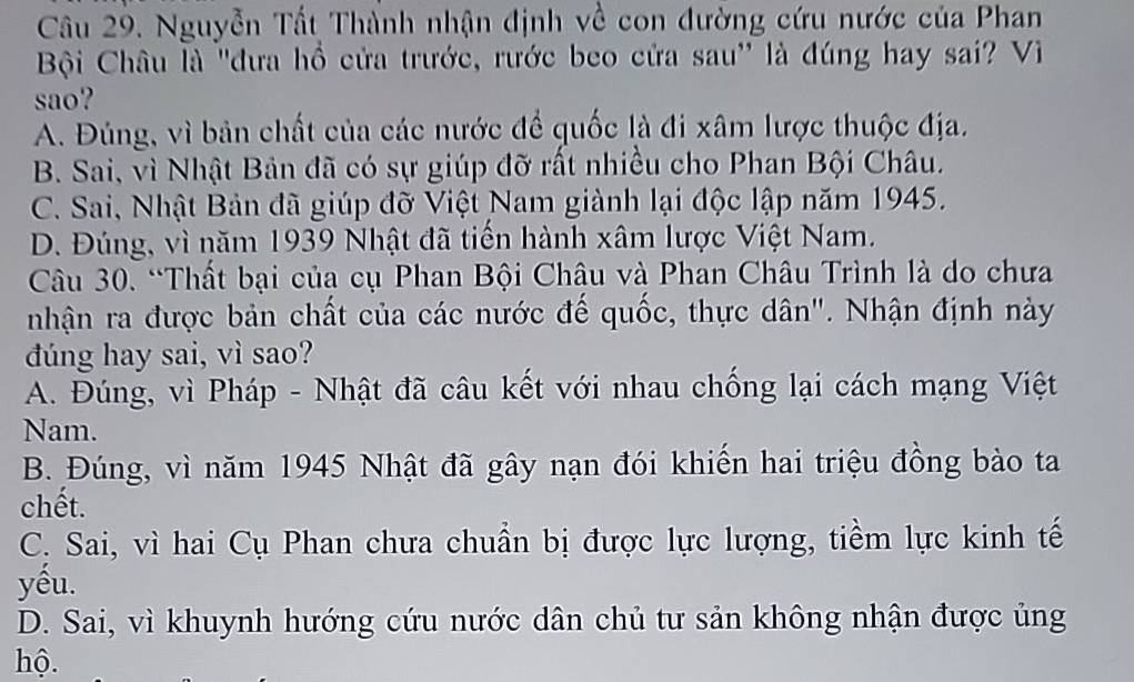 Nguyễn Tất Thành nhận định về con đường cứu nước của Phan
Bội Châu là 'đưa hồ cửa trước, rước beo cửa sau' là đúng hay sai? Vì
sao?
A. Đủng, vì bản chất của các nước để quốc là đi xâm lược thuộc địa.
B. Sai, vì Nhật Bản đã có sự giúp đỡ rất nhiều cho Phan Bội Châu.
C. Sai, Nhật Bản đã giúp đỡ Việt Nam giành lại độc lập năm 1945.
D. Đúng, vì năm 1939 Nhật đã tiến hành xâm lược Việt Nam.
Câu 30. “Thất bại của cụ Phan Bội Châu và Phan Châu Trình là do chưa
nhận ra được bản chất của các nước đế quốc, thực dân". Nhận định này
dúng hay sai, vì sao?
A. Đúng, vì Pháp - Nhật đã câu kết với nhau chống lại cách mạng Việt
Nam.
B. Đúng, vì năm 1945 Nhật đã gây nạn đói khiến hai triệu đồng bào ta
chết.
C. Sai, vì hai Cụ Phan chưa chuẩn bị được lực lượng, tiềm lực kinh tế
yêu.
D. Sai, vì khuynh hướng cứu nước dân chủ tư sản không nhận được ủng
hộ.