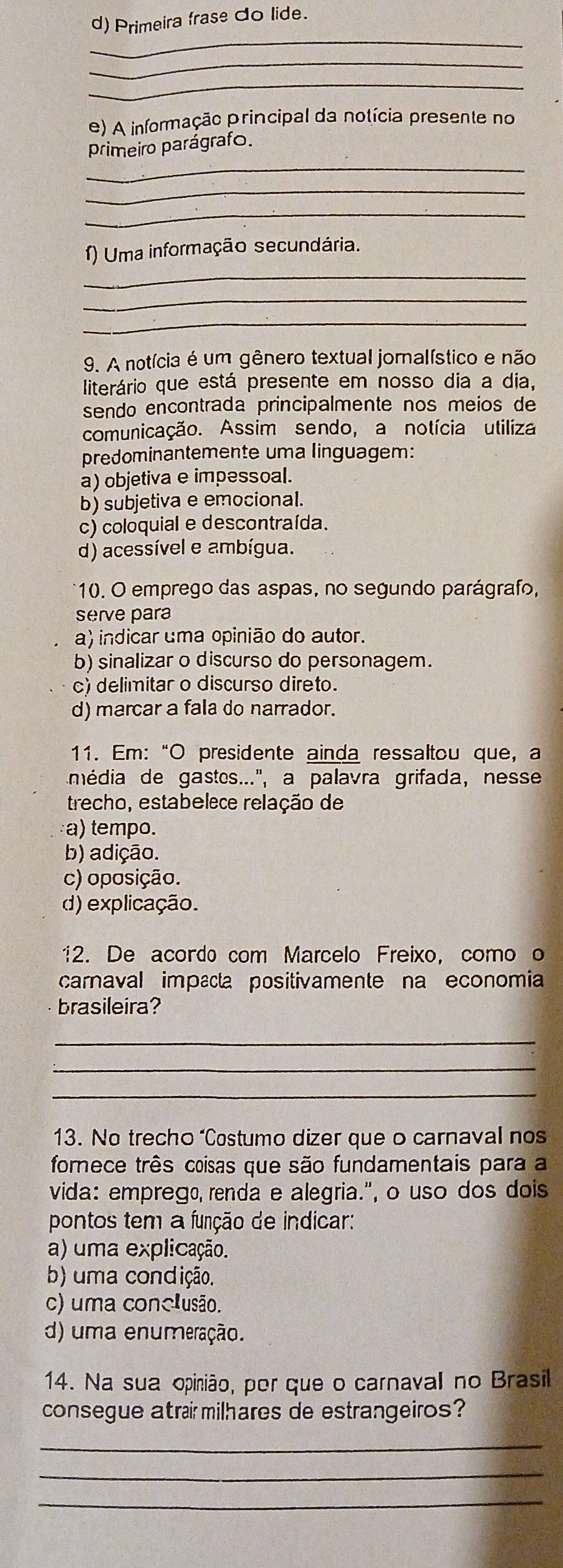 Primeira frase do lide.
_
_
_
e) A informação principal da notícia presente no
_
primeiro parágrafo.
_
_
f) Uma informação secundária.
_
_
_
9. A notícia é um gênero textual jornalístico e não
literário que está presente em nosso dia a dia,
sendo encontrada principalmente nos meios de
comunicação. Assim sendo, a notícia utiliza
predominantemente uma linguagem:
a) objetiva e impessoal.
b) subjetiva e emocional.
c) coloquial e descontraída.
d) acessível e ambígua.
*10. O emprego das aspas, no segundo parágrafo,
serve para
a) indicar uma opinião do autor.
b) sinalizar o discurso do personagem.
c) delimitar o discurso direto.
d) marcar a fala do narrador.
11. Em:“O presidente ainda ressaltou que, a
imédia de gastes...'', a palavra grifada, nesse
trecho, estabelece relação de
a) tempo.
b) adição.
c) oposição.
d) explicação.
12. De acordo com Marcelo Freixo, como o
carnaval impaa positivamente na economia
brasileira?
_
_
_
13. No trecho “Costumo dizer que o carnaval nos
forece três coisas que são fundamentais para a
vida: emprego, renda e alegria.", o uso dos dois
pontos tem a função de indicar:
a) uma explicação.
b) uma condição.
c) uma conclusão.
d) uma enumeração.
14. Na sua opinião, por que o carnaval no Brasil
consegue atraí milhares de estrangeiros?
_
_
_