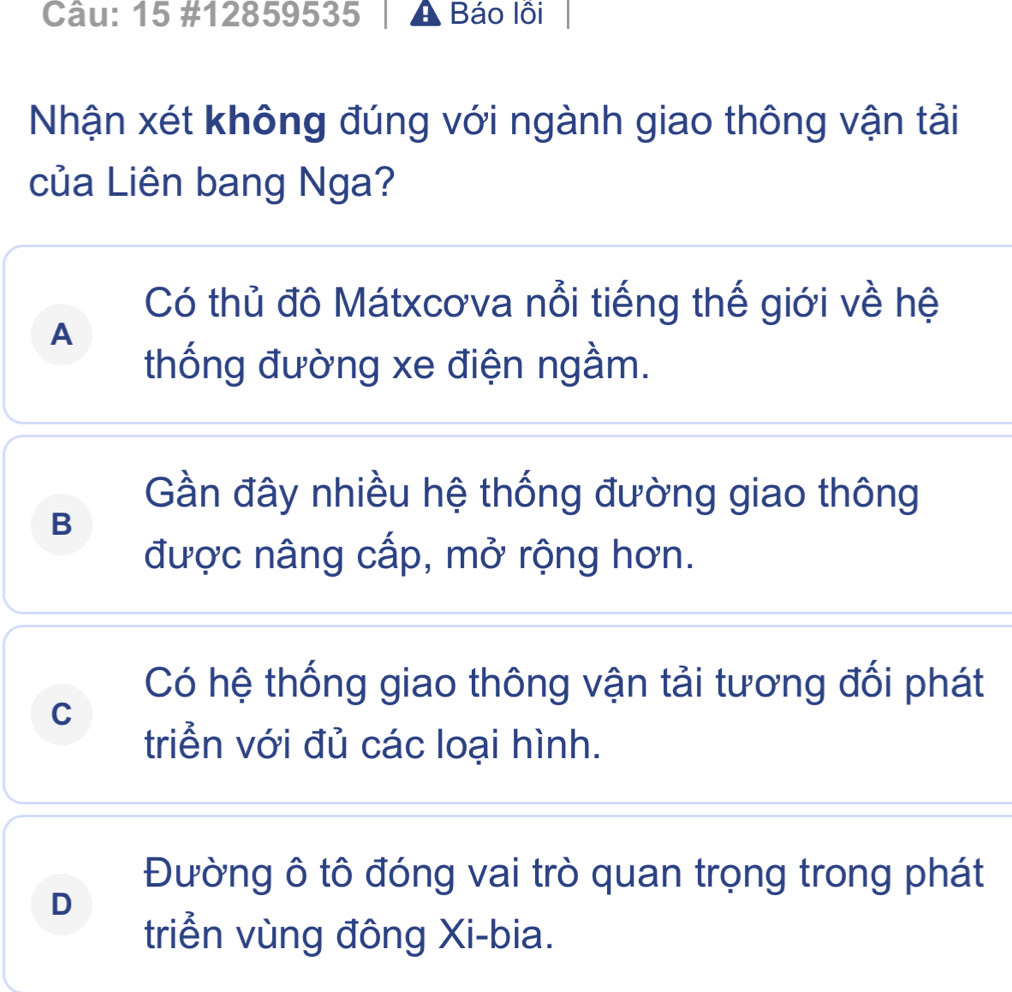 15 #12859535 A Báo lồi
Nhận xét không đúng với ngành giao thông vận tải
của Liên bang Nga?
Có thủ đô Mátxcơva nổi tiếng thế giới về hệ
A
thống đường xe điện ngầm.
Gần đây nhiều hệ thống đường giao thông
B
được nâng cấp, mở rộng hơn.
Có hệ thống giao thông vận tải tương đối phát
C
triển với đủ các loại hình.
Đường ô tô đóng vai trò quan trọng trong phát
D
triển vùng đông Xi-bia.