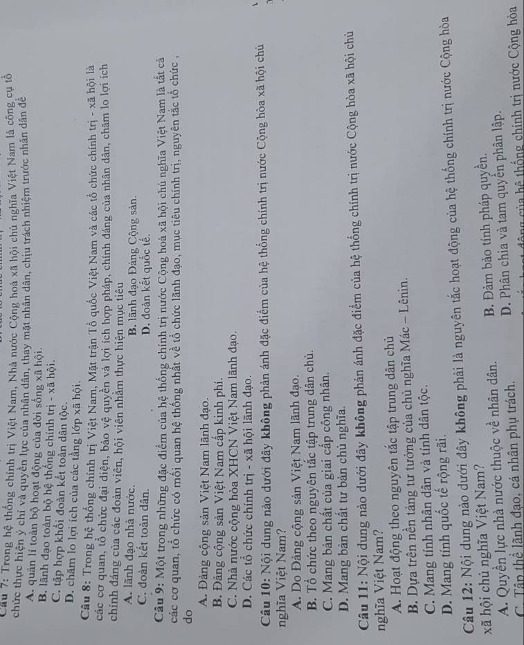 Cầu 7: Trong hệ thống chính trị Việt Nam, Nhà nước Cộng hoà xã hội chủ nghĩa Việt Nam là công cụ tổ
chức thực hiện ý chí và quyền lực của nhân dân, thay mặt nhân dân, chịu trách nhiệm trước nhân dân để
A. quản lí toàn bộ hoạt động của đời sống xã hội.
B. lãnh đạo toàn bộ hệ thống chính trị - xã hội.
C. tập hợp khối đoàn kết toàn dân tộc.
D. chăm lo lợi ích của các tầng lớp xã hội.
Câu 8: Trong hệ thống chính trị Việt Nam, Mặt trận Tổ quốc Việt Nam và các tổ chức chính trị - xã hội là
các cơ quan, tổ chức đại diện, bảo vệ quyền và lợi ích hợp pháp, chính đáng của nhân dân, chăm lo lợi ích
chính đáng của các đoàn viên, hội viên nhằm thực hiện mục tiêu
A. lãnh đạo nhà nước. B lãnh đạo Đảng Cộng sản.
C. đoàn kết toàn dân. D. đoàn kết quốc tế.
Câu 9: Một trong những đặc điểm của hệ thống chính trị nước Cộng hoà xã hội chủ nghĩa Việt Nam là tất cả
các cơ quan, tổ chức có mối quan hệ thống nhất về tổ chức lãnh đạo, mục tiêu chính trị, nguyên tắc tổ chức ,
do
A. Đảng cộng sản Việt Nam lãnh đạo.
B. Đảng cộng sản Việt Nam cấp kinh phí.
C. Nhà nước cộng hòa XHCN Việt Nam lãnh đạo.
D. Các tổ chức chính trị - xã hội lãnh đạo.
Câu 10: Nội dung nào dưới đây không phản ánh đặc điểm của hệ thống chính trị nước Cộng hòa xã hội chủ
nghĩa Việt Nam?
A. Do Đảng cộng sản Việt Nam lãnh đạo.
B. Tổ chức theo nguyên tắc tập trung dân chủ.
C. Mang bản chất của giai cấp công nhân.
D. Mang bản chất tư bản chủ nghĩa.
Câu 11: Nội dung nào dưới đây không phản ánh đặc điểm của hệ thống chính trị nước Cộng hòa xã hội chủ
nghĩa Việt Nam?
A. Hoạt động theo nguyên tắc tập trung dân chủ
B. Dựa trên nền tảng tư tưởng của chủ nghĩa Mác - Lênin.
C. Mang tính nhân dân và tính dân tộc.
D. Mang tính quốc tế rộng rãi.
Câu 12: Nội dung nào dưới đây không phải là nguyên tắc hoạt động của hệ thống chính trị nước Cộng hòa
xã hội chủ nghĩa Việt Nam?
A. Quyền lực nhà nước thuộc về nhân dân. B. Đảm bảo tính pháp quyền.
C  Tập thể lãnh đạo, cá nhân phụ trách. D. Phân chia và tam quyền phân lập.
c ô ng  củ a hệ thống chính trị nước Cộng hòa