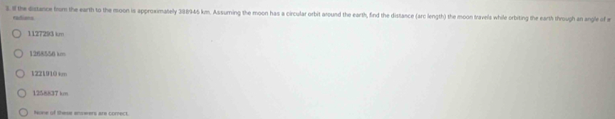 If the distance from the earth to the moon is approximately 388946 km. Assuming the moon has a circular orbit around the earth, find the distance (arc length) the moon travels while orbiting the earth through an angle of π
radians
1127293 km
1268556 km
1221910 km
1265837 km
None of these answers are correct.