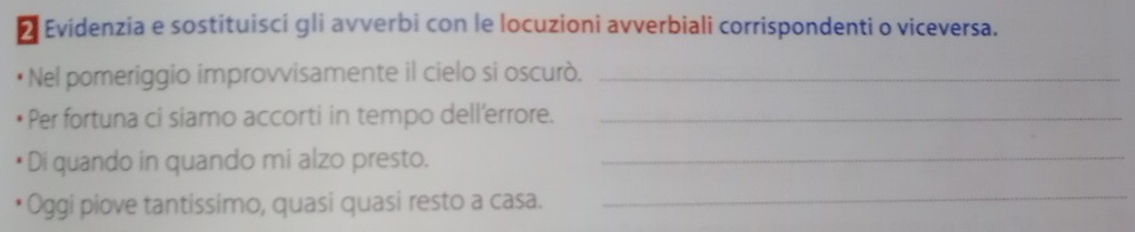 Evidenzia e sostituisci gli avverbi con le locuzioni avverbiali corrispondenti o viceversa. 
Nel pomeriggio improvvisamente il cielo si oscurò._ 
Per fortuna ci siamo accorti in tempo dell'errore._ 
Di quando in quando mi alzo presto._ 
Oggi piove tantissimo, quasi quasi resto a casa. 
_