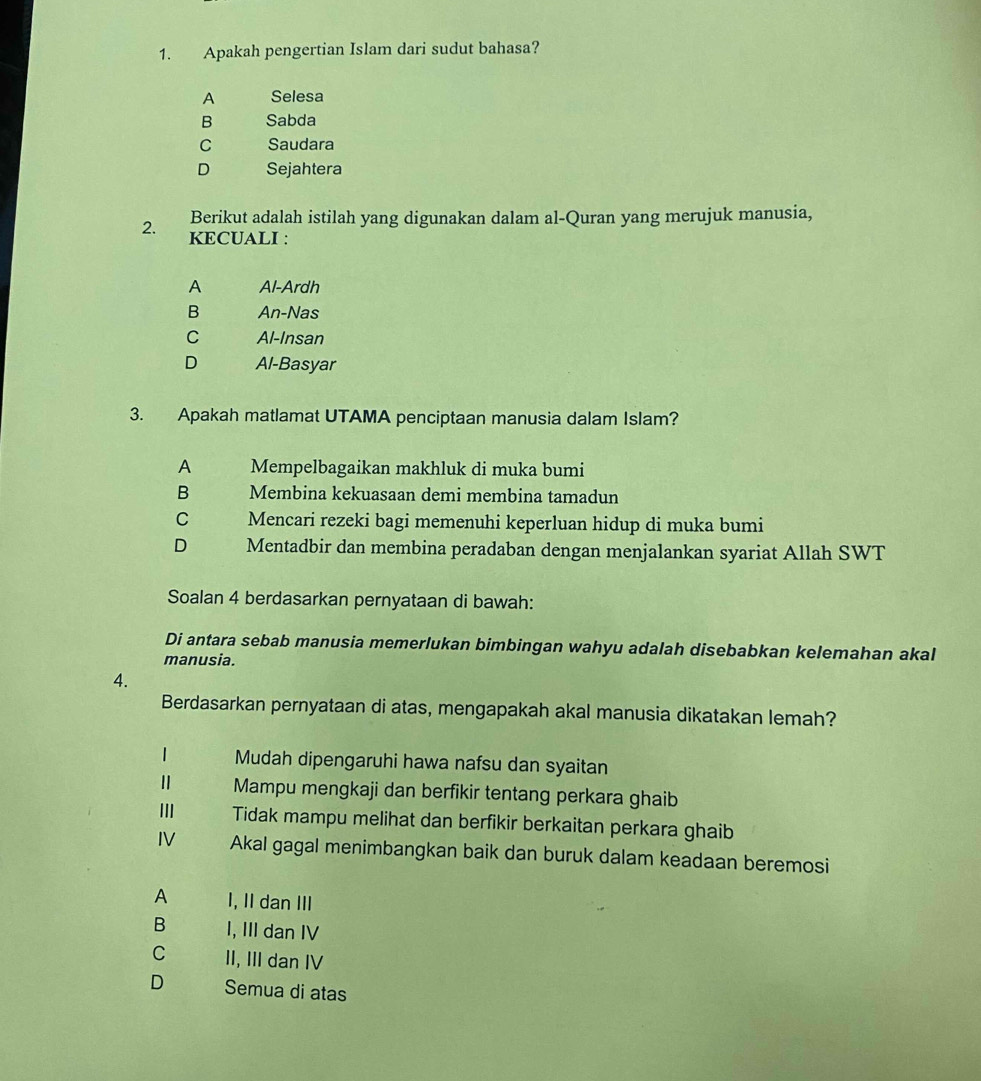 Apakah pengertian Islam dari sudut bahasa?
A Selesa
B Sabda
C Saudara
D Sejahtera
Berikut adalah istilah yang digunakan dalam al-Quran yang merujuk manusia,
2. KECUALI :
A Al-Ardh
B An-Nas
C Al-Insan
D Al-Basyar
3. Apakah matlamat UTAMA penciptaan manusia dalam Islam?
A Mempelbagaikan makhluk di muka bumi
B Membina kekuasaan demi membina tamadun
C Mencari rezeki bagi memenuhi keperluan hidup di muka bumi
D Mentadbir dan membina peradaban dengan menjalankan syariat Allah SWT
Soalan 4 berdasarkan pernyataan di bawah:
Di antara sebab manusia memerlukan bimbingan wahyu adalah disebabkan kelemahan akal
manusia.
4.
Berdasarkan pernyataan di atas, mengapakah akal manusia dikatakan lemah?
1 Mudah dipengaruhi hawa nafsu dan syaitan
Ⅱ Mampu mengkaji dan berfikir tentang perkara ghaib
III Tidak mampu melihat dan berfikir berkaitan perkara ghaib
IV Akal gagal menimbangkan baik dan buruk dalam keadaan beremosi
A I, II dan III
B I, III dan IV
C II, III dan IV
D Semua di atas