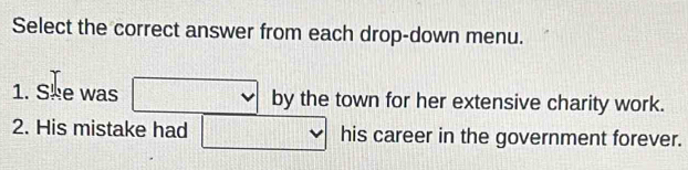 Select the correct answer from each drop-down menu. 
1. Ske was □ by by the town for her extensive charity work. 
2. His mistake had □ his career in the government forever.