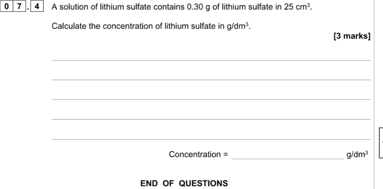 0 7 . 4 A solution of lithium sulfate contains 0.30 g of lithium sulfate in 25cm^3. 
Calculate the concentration of lithium sulfate in g/dm^3. 
[3 marks] 
_ 
_ 
_ 
_ 
_ 
Concentration = _ g/dm^3
END OF QUESTIONS