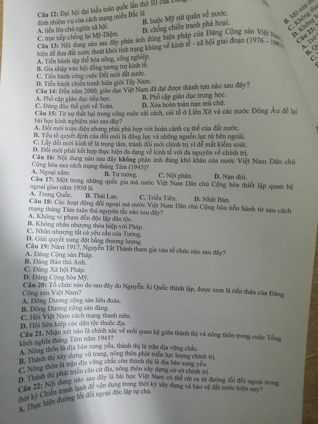 Đại hội đại biểu toàn quốc lần thứ III của Du
3. Mở cửa th
C. Không th
định nhiệm vụ của cách mạng miền Bắc là
A. tiến lên chủ nghĩa xã hội. B. buộc Mỹ rút quân về nước.
C. trực tiếp chống lại Mỹ-Diệm. D. chống chiến tranh phá hoại.
Câu 23:
Câu 13: Nội dung nào sau đây phản ánh đúng biện pháp của Đảng Cộng sản Việt Nam D. Không 
hiện đề đưa đất nước thoát khỏi tỉnh trang khủng về kinh toverline e-xoverline a hội giai đoạn (1976 ~ 198) A. Trở
B. Q
A. Tiến hành tập thể hóa nông, công nghiệp.
C.
B. Gia nhập vào hội đồng tương trợ kinh tê.
C. Tiến hành công cuộc Đồi mới đất nước.
D. Tiến hành chiển tranh biên giới Tây Nam.
Câu 14: Đến năm 2000, giáo dục Việt Nam đã đạt được thành tựu nào sau đây?
A. Phổ cập giáo dục tiểu học. B. Phổ cập giáo dục trung học.
C. Đứng đầu thế giới về Toán. D. Xóa hoàn toàn nạn mù chữ.
Câu 15: Từ sự thất bại trong công cuộc cải cách, cải tổ ở Liên Xô và các nước Đông Âu để lại
bài học kinh nghiệm nào sau đây?
A. Đội mới toàn diện nhưng phải phù hợp với hoàn cảnh cụ thể của đất nước.
B. Yếu tố quyết định của đổi mới là động lực và những nguồn lực từ bên ngoài.
C. Lấy đổi mới kinh tế là trọng tâm, tránh đổi mới chính trị vì dễ mất kiểm soát.
D. Đồi mới phải kết hợp thực hiện đa dạng về kinh tế với đa nguyên về chính trị.
Câu 16: Nội dung nào sau đây không phản ánh đúng khó khăn của nước Việt Nam Dân chủ
Cộng hòa sau cách mạng tháng Tám (1945)?
A. Ngoại xâm. B. Tư tưởng. C. Nội phản. D. Nạn đói.
Câu 17: Một trong những quốc gia mà nước Việt Nam Dân chủ Cộng hòa thiết lập quan hệ
ngoại giao năm 1950 là
A. Trung Quốc. B. Thái Lan. C. Triều Tiên. D. Nhật Bản.
Câu 18: Các hoạt động đối ngoại mà nước Việt Nam Dân chủ Cộng hòa tiến hành từ sau cách
mạng tháng Tám tuân thủ nguyên tắc nào sau dây?
A. Không vi phạm đến độc lập dân tộc.
B. Không nhân nhượng thỏa hiệp với Pháp.
C. Nhân nhượng tất cả yêu cầu của Tưởng.
D. Giải quyết xung đột bằng thương lượng.
Câu 19: Năm 1917, Nguyễn Tất Thành tham gia vào tổ chức nào sau đây?
A. Đảng Cộng sản Pháp.
B. Đảng Bảo thủ Anh.
C. Đảng Xã hội Pháp.
D. Đảng Cộng hòa Mỹ.
Câu 20: Tổ chức nào do sau đây do Nguyễn Ái Quốc thành lập, được xem là tiền thân của Đảng
Cộng sản Việt Nam?
A. Đông Dương cộng sản liên đoàn.
B. Đông Dương cộng sản đảng.
C. Hội Việt Nam cách mạng thanh niên.
D. Hội liên hiệp các dân tộc thuộc địa.
Câu 21. Nhận xét nào là chính xác về mối quan hệ giữa thành thị và nông thôn trong cuộc Tổng
khởi nghĩa tháng Tám năm 1945?
A. Nông thôn là địa bàn xung yếu, thành thị là trận địa vững chắc.
B. Thành thị xây dựng vũ trang, nông thôn phát triển lực lượng chính trị,
C. Nông thôn là trận địa vững chắc còn thành thị là địa bàn xung yếu.
D. Thành thị phát triển căn cứ địa, nông thôn xây dựng cơ sở chính trị.
Câu 22: Nội dung nào sau đây là bài học Việt Nam có thể rút ra từ đường lối đối ngoại trong
thời kỳ Chiến tranh lạnh đề vận dụng trong thời kỷ xây dựng và bảo vệ đất nước hiện nay?
A. Thực hiện đường lối đối ngoại độc lập tự chủ,