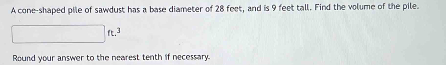 A cone-shaped pile of sawdust has a base diameter of 28 feet, and is 9 feet tall. Find the volume of the pile.
□ ft.^3
Round your answer to the nearest tenth if necessary.