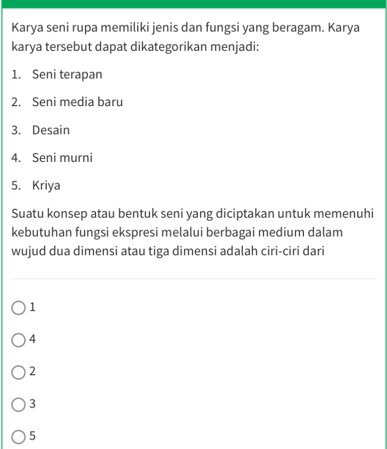 Karya seni rupa memiliki jenis dan fungsi yang beragam. Karya
karya tersebut dapat dikategorikan menjadi:
1. Seni terapan
2. Seni media baru
3. Desain
4. Seni murni
5. Kriya
Suatu konsep atau bentuk seni yang diciptakan untuk memenuhi
kebutuhan fungsi ekspresi melalui berbagai medium dalam
wujud dua dimensi atau tiga dimensi adalah ciri-ciri dari
1
4
2
3
5