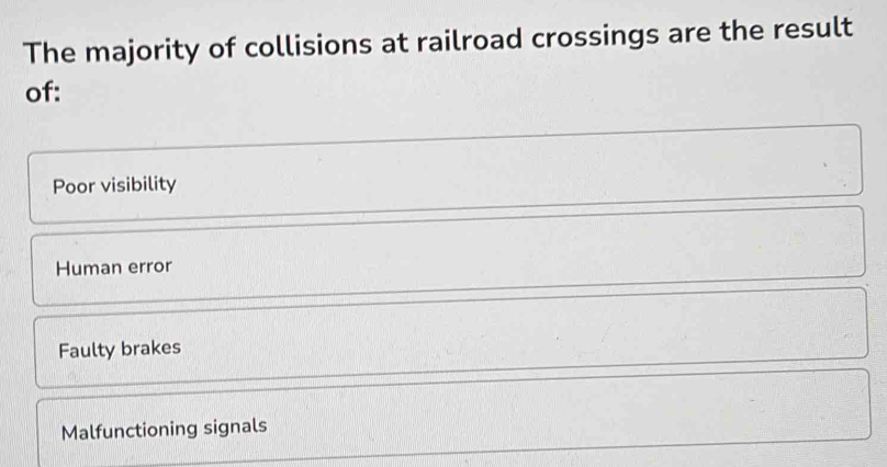 The majority of collisions at railroad crossings are the result
of:
Poor visibility
Human error
Faulty brakes
Malfunctioning signals