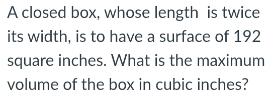 A closed box, whose length is twice 
its width, is to have a surface of 192
square inches. What is the maximum 
volume of the box in cubic inches?