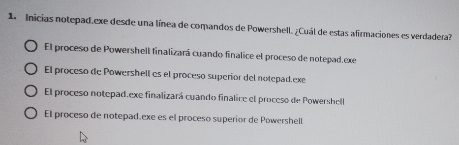 Inicias notepad.exe desde una línea de comandos de Powershell. ¿Cuál de estas afirmaciones es verdadera?
El proceso de Powershell finalizará cuando finalice el proceso de notepad.exe
El proceso de Powershell es el proceso superior del notepad.exe
El proceso notepad.exe finalizará cuando finalice el proceso de Powershell
El proceso de notepad.exe es el proceso superior de Powershell