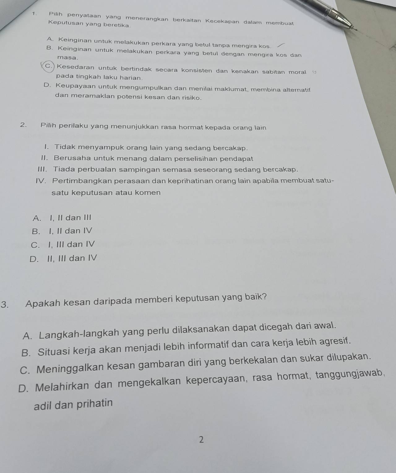 Pilih penyataan yang menerangkan berkaitan Kecekapan dalam membuat
Keputusan yang beretika.
A. Keinginan untuk melakukan perkara yang betul tanpa mengira kos.
B. Keinginan untuk melakukan perkara yang betul dengan mengira kos dan
masa.
C. Kesedaran untuk bertindak secara konsisten dan kenakan sabitan moral 
pada tingkah laku harian.
D. Keupayaan untuk mengumpulkan dan menilai maklumat, membina alternatif
dan meramaklan potensi kesan dan risiko.
2. Pilih perilaku yang menunjukkan rasa hormat kepada orang lain
I. Tidak menyampuk orang lain yang sedang bercakap.
II. Berusaha untuk menang dalam perselisihan pendapat
III. Tiada perbualan sampingan semasa seseorang sedang bercakap.
IV. Pertimbangkan perasaan dan keprihatinan orang lain apabila membuat satu-
satu keputusan atau komen
A. I, II dan III
B. I, IIdan IV
C. I, III dan IV
D. II, III dan IV
3. Apakah kesan daripada memberi keputusan yang baik?
A. Langkah-langkah yang perlu dilaksanakan dapat dicegah dari awal.
B. Situasi kerja akan menjadi lebih informatif dan cara kerja lebih agresif.
C. Meninggalkan kesan gambaran diri yang berkekalan dan sukar dilupakan.
D. Melahirkan dan mengekalkan kepercayaan, rasa hormat, tanggungjawab,
adil dan prihatin
2