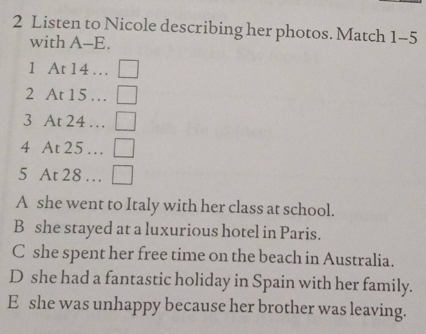 Listen to Nicole describing her photos. Match 1-5 
with A-E.
1 At 14 ...□
2 At 15...□
3 At 24...□
4 At 25...□
5 At 28 … □
A she went to Italy with her class at school.
B she stayed at a luxurious hotel in Paris.
C she spent her free time on the beach in Australia.
D she had a fantastic holiday in Spain with her family.
E she was unhappy because her brother was leaving.