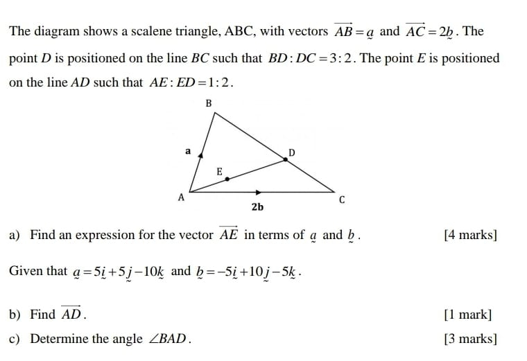 The diagram shows a scalene triangle, ABC, with vectors vector AB=_ a and vector AC=2b. The 
point D is positioned on the line BC such that BD:DC=3:2. The point E is positioned 
on the line AD such that AE:ED=1:2. 
a) Find an expression for the vector vector AE in terms of a and b. [4 marks] 
Given that _ a=5_ i+5_ j-10_ k and _ b=-5_ i+10j-5_ k. 
b) Find vector AD. [1 mark] 
c) Determine the angle ∠ BAD. [3 marks]