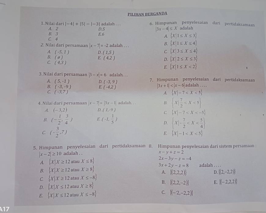 PILIHAN BERGANDA
1.Nilai dari |-4|+|5|-|-3| adalah . . . 6. Himpunan penyelesaian dari pertidaksamaan
A. 2 adalah
D.5
|3x-4|≤ X
B. 3 E.6  X|1≤ X≤ 3
A.
C. 4
2. Nilai dari persamaan |x-7|=-2 adalah . . .
B.  X|1≤ X≤ 4
A. (-5,1) D. (1,5)
C.  X|3≤ X≤ 4
B. (θ ) E. (4,2) D.  X|2≤ X≤ 3
C. (4,3) E.  X|1≤ X<2
3. Nilai dari persamaan |3-x|=6 adalah. . .
A. (5,-1) D. (-3,9) 7. Himpunan penyelesaian dari pertidaksamaan
B. (-3,-9) E. (-4,2)
|3x+1| adalah . . . .
C. (-3,7) A.  X|-7
4. Nilai dari persamaan |x-7|=|3x-1| adalah. . . B.  x| 7/2 
A. (-3,2) D. (1,-9)
C.  X|-7
B. (- 1/2 , 3/4 ) E. (-1, 1/5 )
D.  x|- 7/2 
C. (- 3/2 ,7)
E.  X|-1
5. Himpunan penyelesaian dari pertidaksamaan 8. Himpunan penyelesaian dari sistem persamaan :
|x-2|≥ 10 adalah . .
x-y+z=2
A.  X|X≥ 12 atau X≤ 8 2x-3y-z=-4
3x+2y-z=8
B.  X|X≥ 12 atau X≥ 8 adalah . . . .
A.  (2,2,2) D.  (2,-2,2)
C.  X|X≥ 12 atau X≤ -8
B.
D.  X|X≤ 12 atau X≥ 8  (2,2,-2) E.  (-2,2,2)
C.
E.  X|X≤ 12 atau X≤ -8  (-2,-2,2)
17