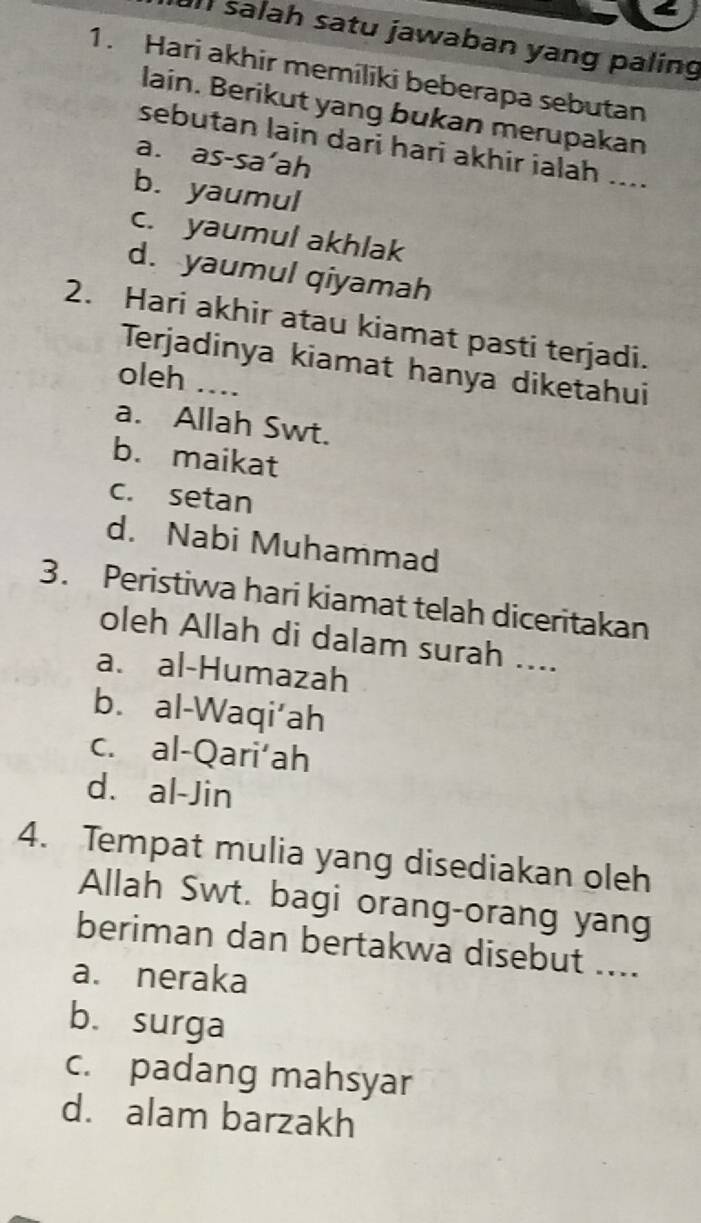 salah satu jawaban yang paling
1. Hari akhir memiliki beberapa sebutan
lain. Berikut yang bukan merupakan
sebutan lain dari hari akhir ialah ....
a. as-sa’ah
b. yaumul
c. yaumul akhlak
d. yaumul qiyamah
2. Hari akhir atau kiamat pasti terjadi.
Terjadinya kiamat hanya diketahui
oleh ...
a. Allah Swt.
b. maikat
c. setan
d. Nabi Muhammad
3. Peristiwa hari kiamat telah diceritakan
oleh Allah di dalam surah ....
a. al-Humazah
b. al-Waqi‘ah
c. al-Qari‘ah
d. al-Jin
4. Tempat mulia yang disediakan oleh
Allah Swt. bagi orang-orang yang
beriman dan bertakwa disebut ....
a. neraka
b. surga
c. padang mahsyar
d. alam barzakh