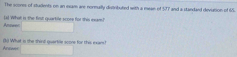 The scores of students on an exam are normally distributed with a mean of 577 and a standard deviation of 65. 
(a) What is the first quartile score for this exam? 
Answer: □ 
(b) What is the third quartile score for this exam? 
Answer: □