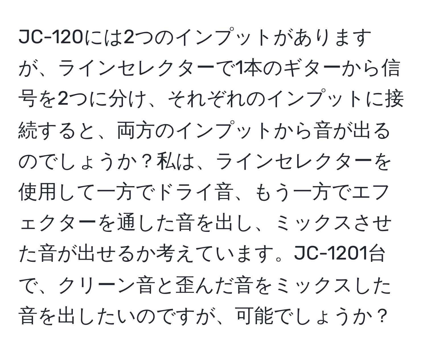 JC-120には2つのインプットがありますが、ラインセレクターで1本のギターから信号を2つに分け、それぞれのインプットに接続すると、両方のインプットから音が出るのでしょうか？私は、ラインセレクターを使用して一方でドライ音、もう一方でエフェクターを通した音を出し、ミックスさせた音が出せるか考えています。JC-1201台で、クリーン音と歪んだ音をミックスした音を出したいのですが、可能でしょうか？