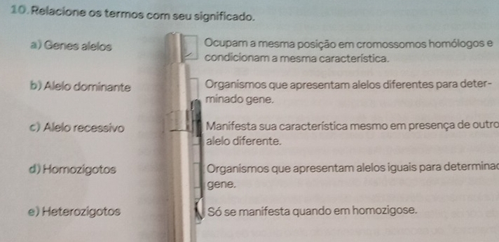 Relacione os termos com seu significado.
a) Genes alelos Ocupam a mesma posição em cromossomos homólogos e
condicionam a mesma característica.
b) Alelo dominante Organismos que apresentam alelos diferentes para deter-
minado gene.
c) Alelo recessivo Manifesta sua característica mesmo em presença de outro
alelo diferente.
d) Homozigotos Organísmos que apresentam alelos iguais para determinac
gene.
e) Heterozigotos Só se manifesta quando em homozigose.