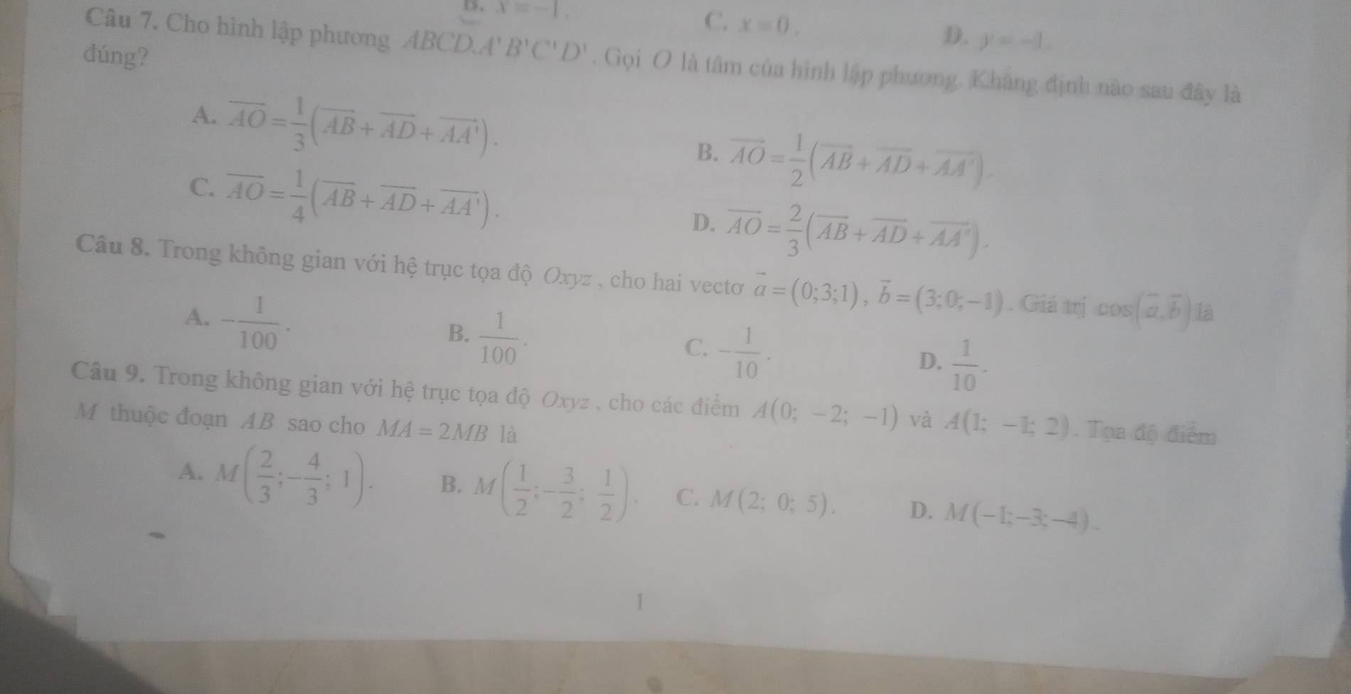 D, x=-1. C. x=0.
D. y=-1. 
dúng?
Câu 7. Cho hình lập phương ABCD. A' B'C'D'. Gọi O là tâm của hình lập phương. Khẳng định nào sau đây là
A. overline AO= 1/3 (overline AB+overline AD+overline AA').
B. vector AO= 1/2 (vector AB+vector AD+vector AA').
C. overline AO= 1/4 (overline AB+overline AD+overline AA').
D. overline AO= 2/3 (overline AB+overline AD+overline AA'). 
Câu 8. Trong không gian với hệ trục tọa độ Oxyz , cho hai vectơ vector a=(0;3;1), vector b=(3;0;-1). Giá trị cos (vector a,vector b) là
A. - 1/100  ·
B.  1/100 .
C. - 1/10 .
D.  1/10 . 
Câu 9. Trong không gian với hệ trục tọa độ Oxyz , cho các điểm A(0;-2;-1) và A(1;-1;2). Tọa độ điểm
M thuộc đoạn AB sao cho MA=2MB là
A. M( 2/3 ;- 4/3 ;1). B. M( 1/2 ;- 3/2 ; 1/2 ). C. M(2;0;5). D. M(-1;-3;-4).