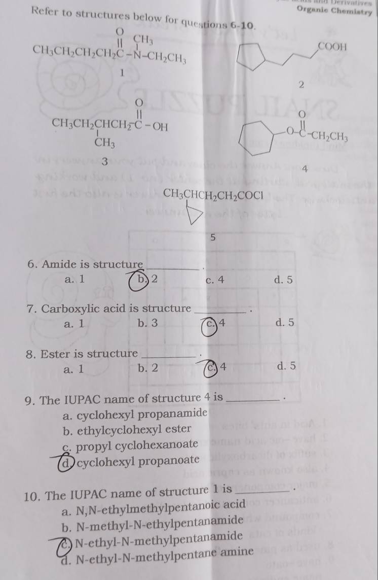 =d Derivatives
Refer t o struc
Organic Chemistry
CH_3CH_3CH_4CH_3
estions 6-10
COOH
beginarrayr 0 CH_3CH_2CH_3H_2O+CO_2 CH_3endarray
2
O
. □ ,□ )
-CH_2CH_3
4
CH_3CHCH_2CH_2COCl
5
6. Amide is structure_
a. 1 b, 2 c. 4 d. 5
7. Carboxylic acid is structure _.
a. 1 b. 3 c. 4 d. 5
8. Ester is structure_
.
a. 1 b. 2 4 d. 5
9. The IUPAC name of structure 4 is_
.
a. cyclohexyl propanamide
b. ethylcyclohexyl ester
c. propyl cyclohexanoate
d cyclohexyl propanoate
10. The IUPAC name of structure 1 is_
.
a. N,N-ethylmethylpentanoic acid
b. N-methyl-N-ethylpentanamide
c) N-ethyl-N-methylpentanamide
d. N-ethyl-N-methylpentane amine